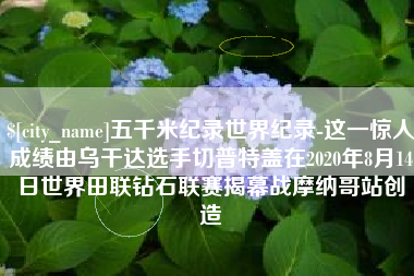 义乌五千米纪录世界纪录-这一惊人成绩由乌干达选手切普特盖在2020年8月14日世界田联钻石联赛揭幕战摩纳哥站创造