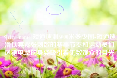 义乌短道速滑5000米多少圈-短道速滑以其紧张刺激的赛事节奏和运动员们风驰电掣的身姿吸引着无数观众的目光