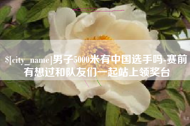 义乌男子5000米有中国选手吗-赛前有想过和队友们一起站上领奖台
