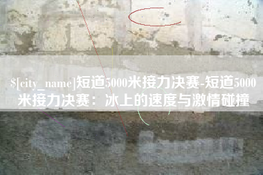 义乌短道5000米接力决赛-短道5000米接力决赛：冰上的速度与激情碰撞