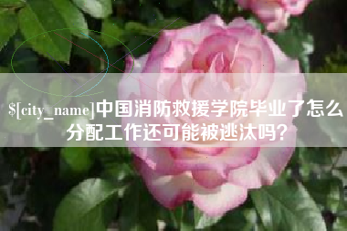 义乌中国消防救援学院毕业了怎么分配工作还可能被逃汰吗？