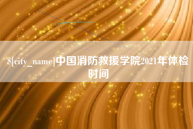 义乌中国消防救援学院2021年体检时间