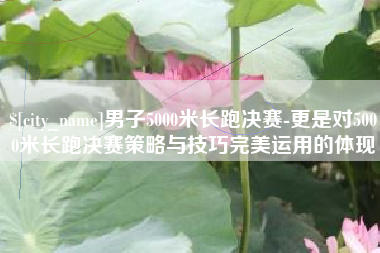 义乌男子5000米长跑决赛-更是对5000米长跑决赛策略与技巧完美运用的体现
