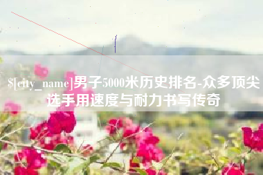义乌男子5000米历史排名-众多顶尖选手用速度与耐力书写传奇
