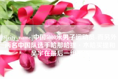 义乌中国5000米男子运动员-而另外两名中国队选手哈那哈提·木哈买提和吴宇在最后一组出场